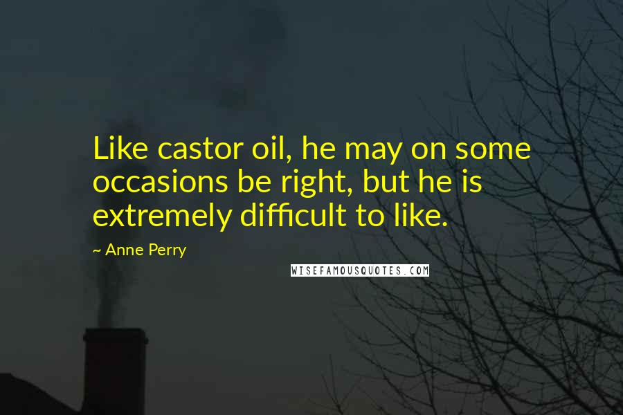 Anne Perry Quotes: Like castor oil, he may on some occasions be right, but he is extremely difficult to like.