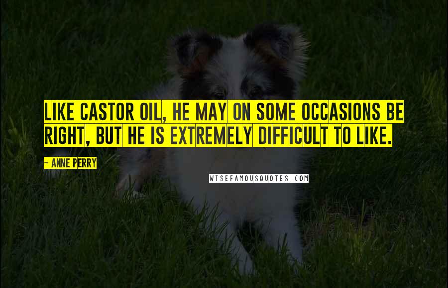 Anne Perry Quotes: Like castor oil, he may on some occasions be right, but he is extremely difficult to like.