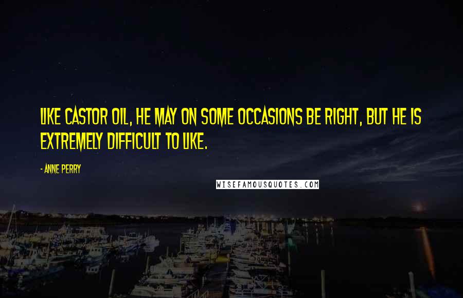 Anne Perry Quotes: Like castor oil, he may on some occasions be right, but he is extremely difficult to like.