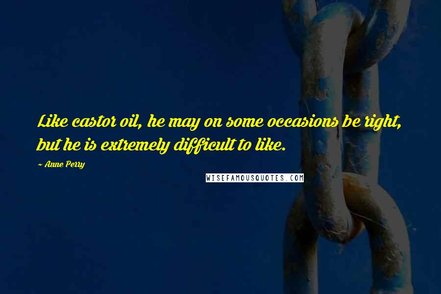 Anne Perry Quotes: Like castor oil, he may on some occasions be right, but he is extremely difficult to like.