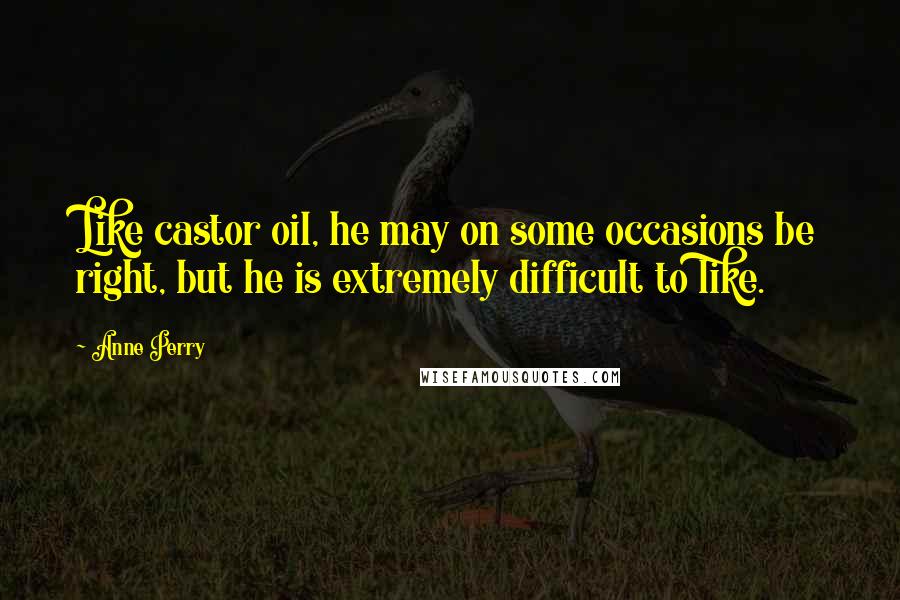 Anne Perry Quotes: Like castor oil, he may on some occasions be right, but he is extremely difficult to like.