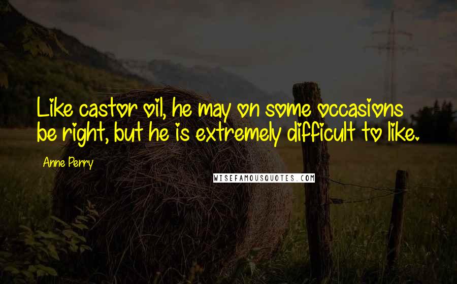 Anne Perry Quotes: Like castor oil, he may on some occasions be right, but he is extremely difficult to like.