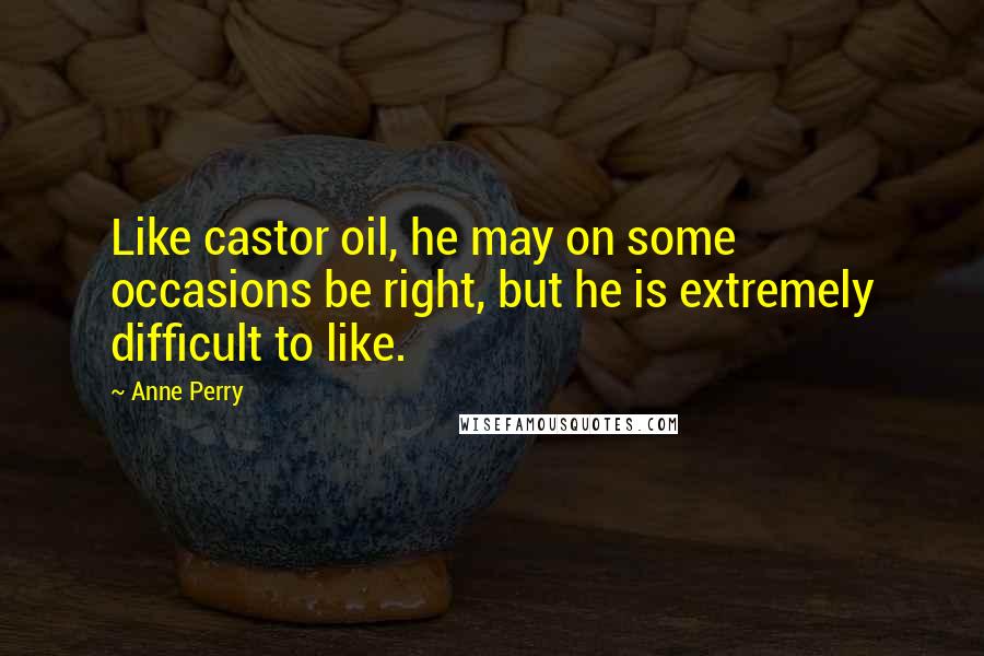 Anne Perry Quotes: Like castor oil, he may on some occasions be right, but he is extremely difficult to like.