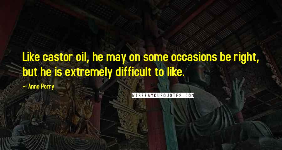 Anne Perry Quotes: Like castor oil, he may on some occasions be right, but he is extremely difficult to like.