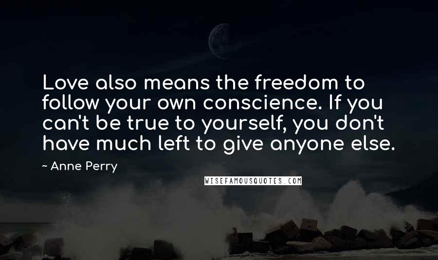 Anne Perry Quotes: Love also means the freedom to follow your own conscience. If you can't be true to yourself, you don't have much left to give anyone else.