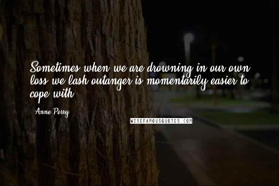 Anne Perry Quotes: Sometimes when we are drowning in our own loss we lash outanger is momentarily easier to cope with.