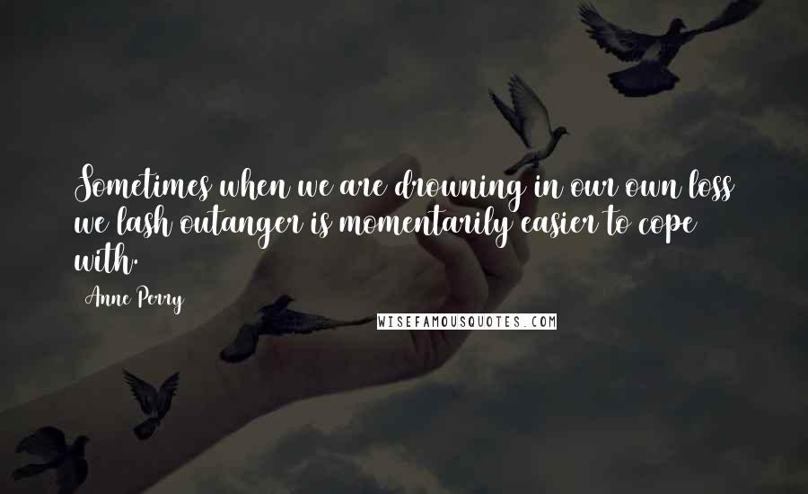 Anne Perry Quotes: Sometimes when we are drowning in our own loss we lash outanger is momentarily easier to cope with.