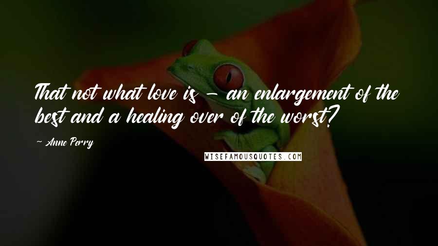 Anne Perry Quotes: That not what love is - an enlargement of the best and a healing over of the worst?