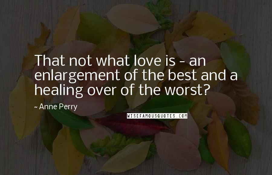 Anne Perry Quotes: That not what love is - an enlargement of the best and a healing over of the worst?