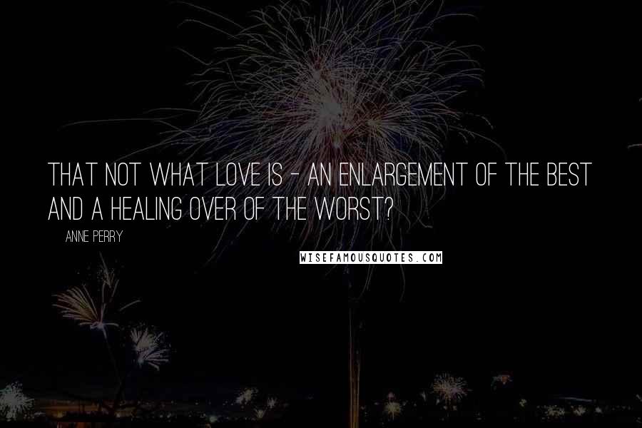 Anne Perry Quotes: That not what love is - an enlargement of the best and a healing over of the worst?