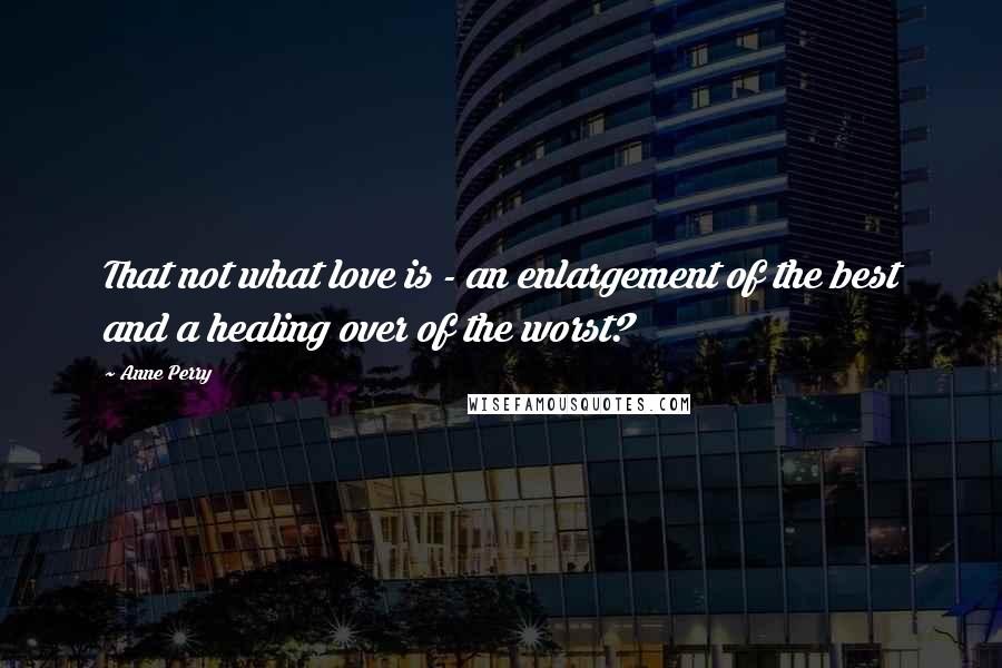 Anne Perry Quotes: That not what love is - an enlargement of the best and a healing over of the worst?