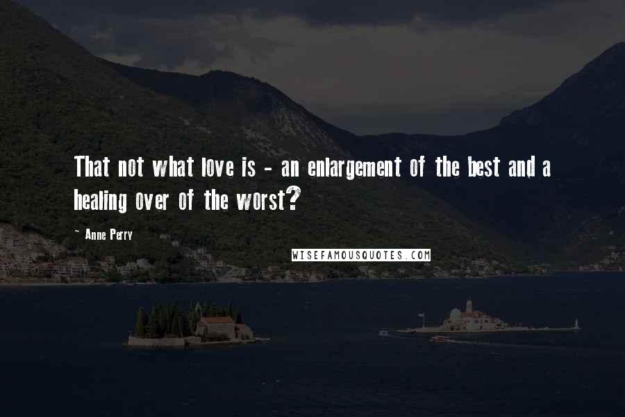 Anne Perry Quotes: That not what love is - an enlargement of the best and a healing over of the worst?