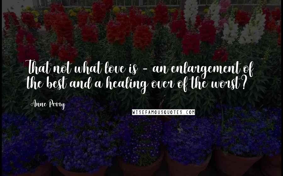 Anne Perry Quotes: That not what love is - an enlargement of the best and a healing over of the worst?