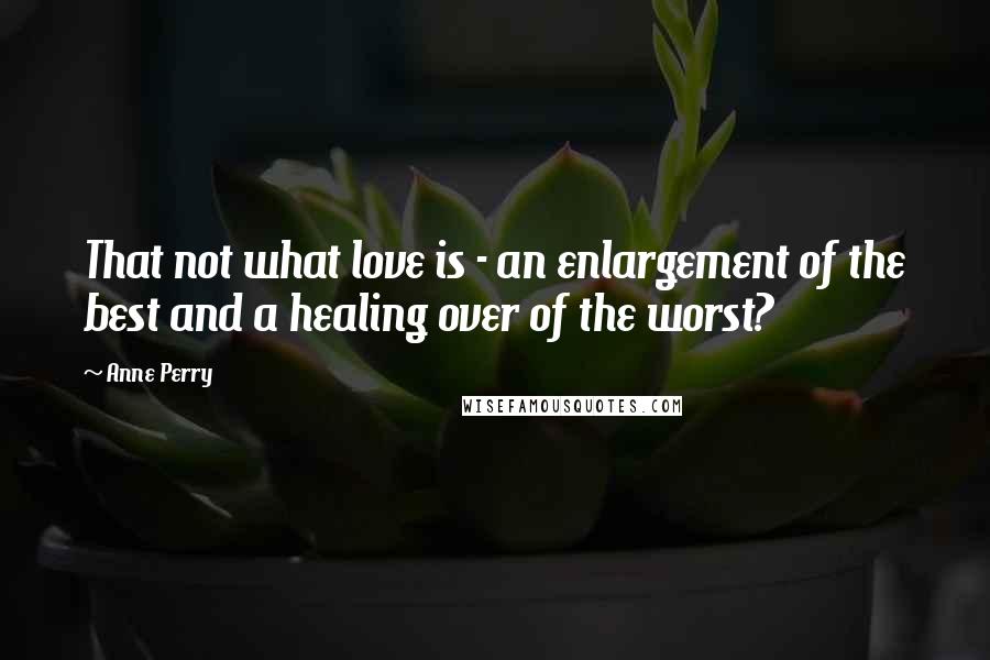 Anne Perry Quotes: That not what love is - an enlargement of the best and a healing over of the worst?