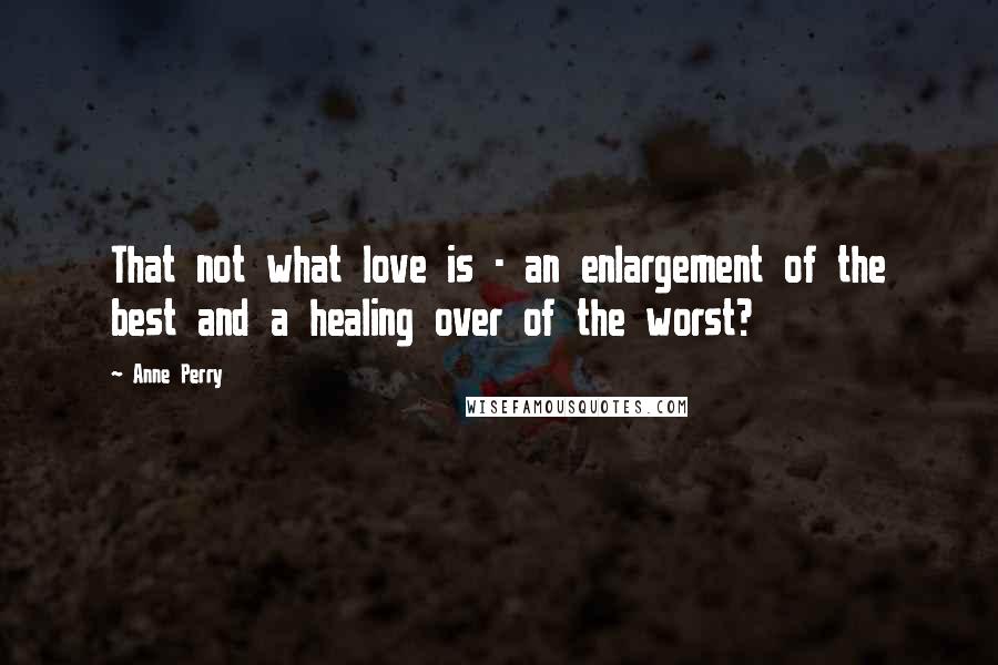 Anne Perry Quotes: That not what love is - an enlargement of the best and a healing over of the worst?