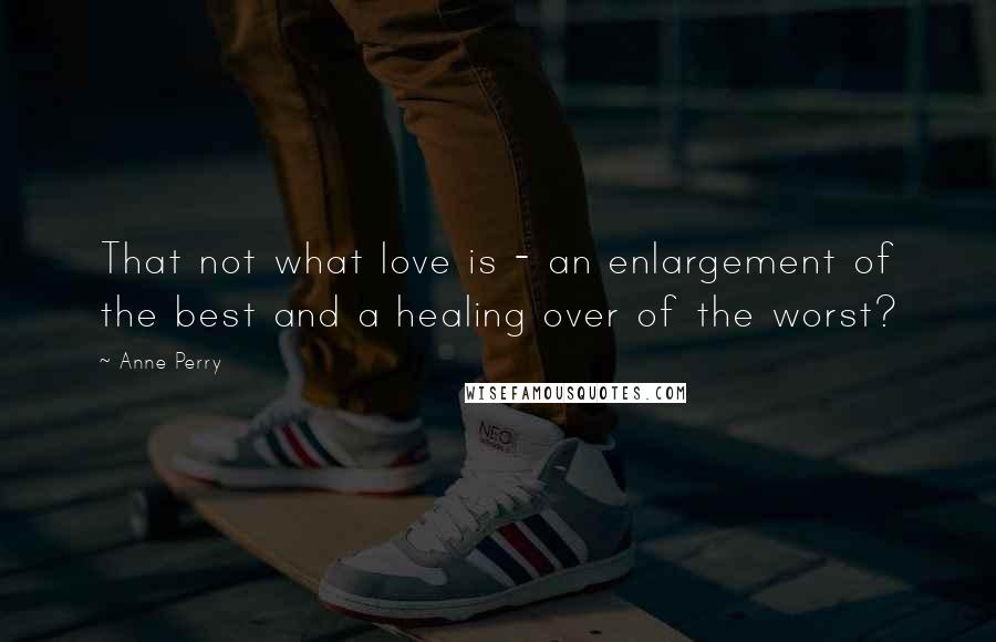 Anne Perry Quotes: That not what love is - an enlargement of the best and a healing over of the worst?