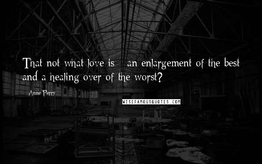 Anne Perry Quotes: That not what love is - an enlargement of the best and a healing over of the worst?