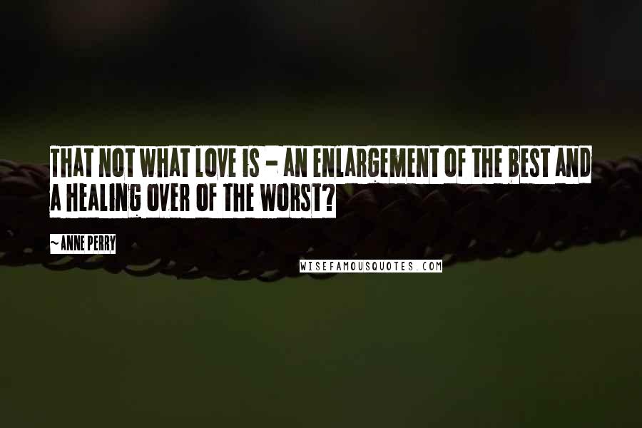 Anne Perry Quotes: That not what love is - an enlargement of the best and a healing over of the worst?