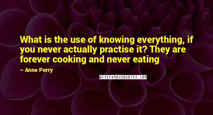 Anne Perry Quotes: What is the use of knowing everything, if you never actually practise it? They are forever cooking and never eating