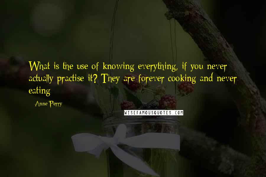 Anne Perry Quotes: What is the use of knowing everything, if you never actually practise it? They are forever cooking and never eating