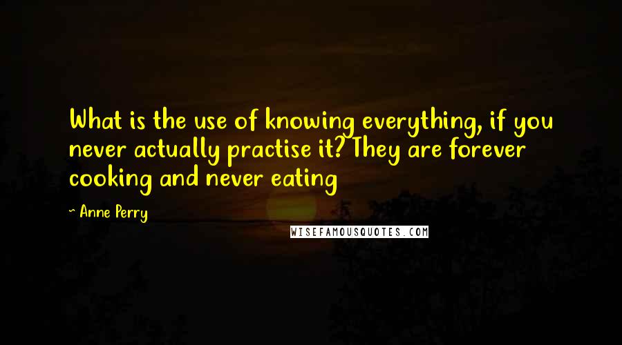 Anne Perry Quotes: What is the use of knowing everything, if you never actually practise it? They are forever cooking and never eating