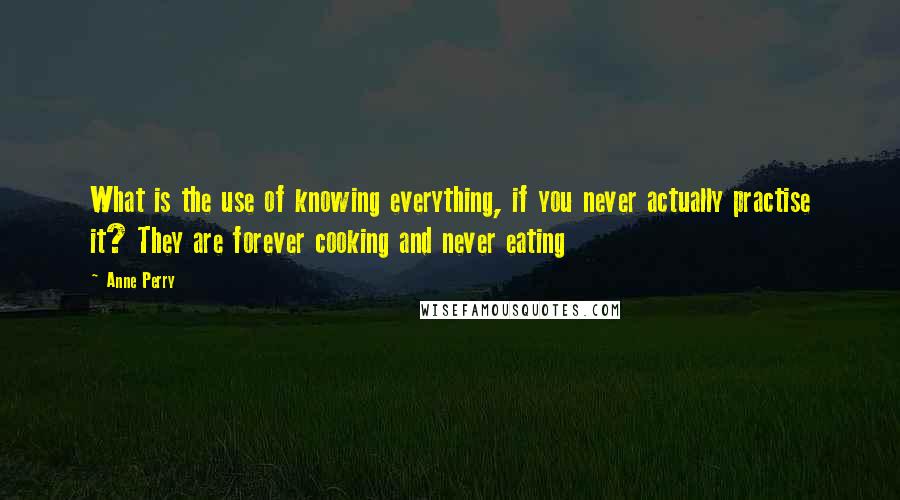 Anne Perry Quotes: What is the use of knowing everything, if you never actually practise it? They are forever cooking and never eating