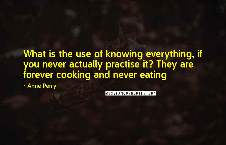 Anne Perry Quotes: What is the use of knowing everything, if you never actually practise it? They are forever cooking and never eating