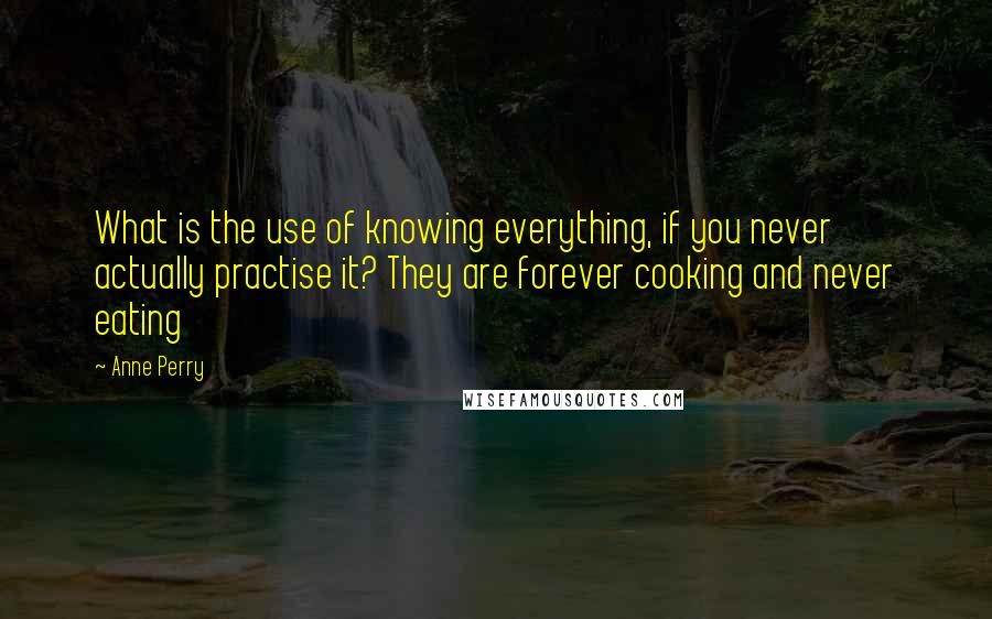 Anne Perry Quotes: What is the use of knowing everything, if you never actually practise it? They are forever cooking and never eating