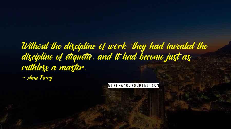 Anne Perry Quotes: Without the discipline of work, they had invented the discipline of etiquette, and it had become just as ruthless a master.