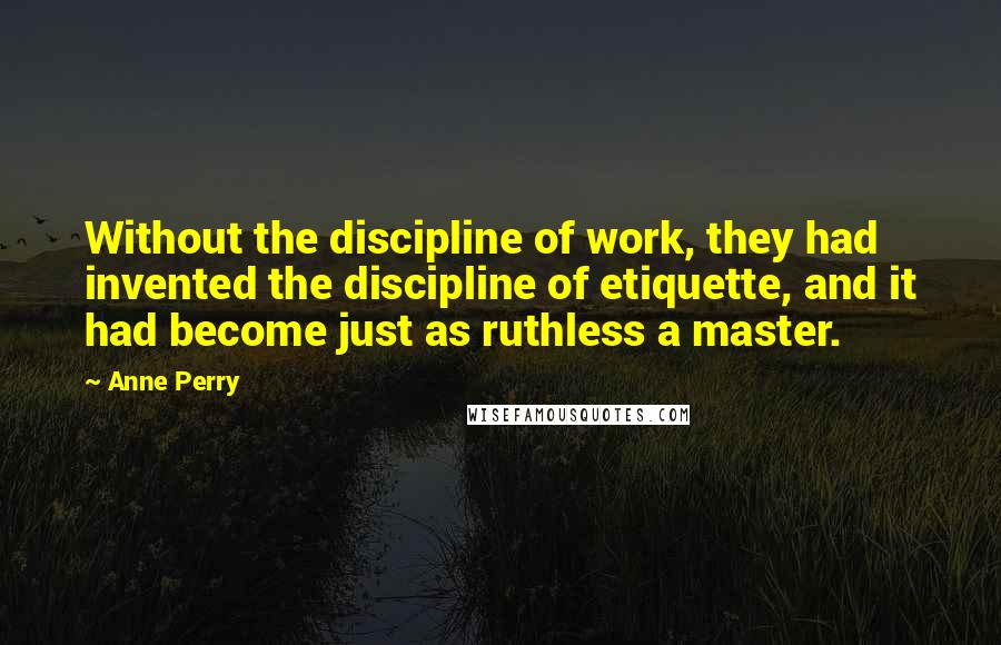 Anne Perry Quotes: Without the discipline of work, they had invented the discipline of etiquette, and it had become just as ruthless a master.