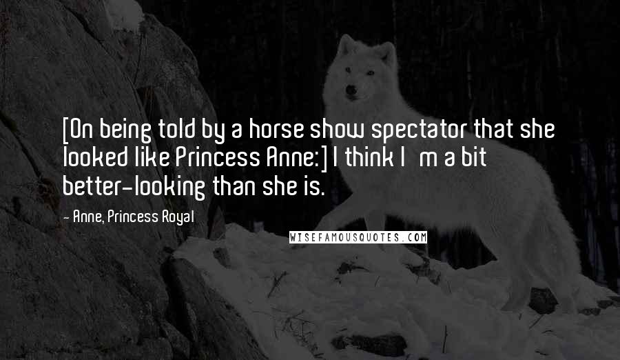 Anne, Princess Royal Quotes: [On being told by a horse show spectator that she looked like Princess Anne:] I think I'm a bit better-looking than she is.