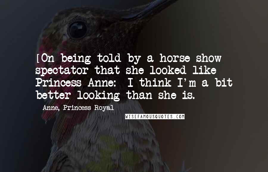 Anne, Princess Royal Quotes: [On being told by a horse show spectator that she looked like Princess Anne:] I think I'm a bit better-looking than she is.