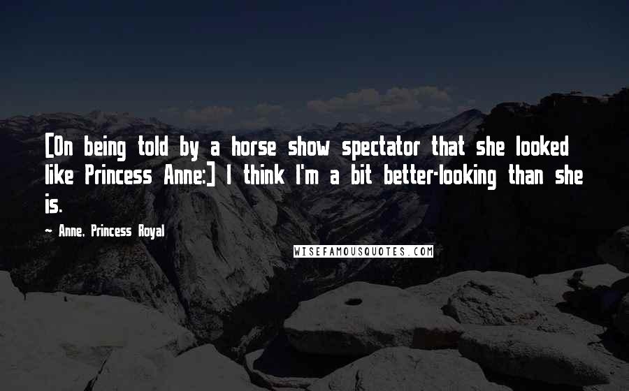 Anne, Princess Royal Quotes: [On being told by a horse show spectator that she looked like Princess Anne:] I think I'm a bit better-looking than she is.