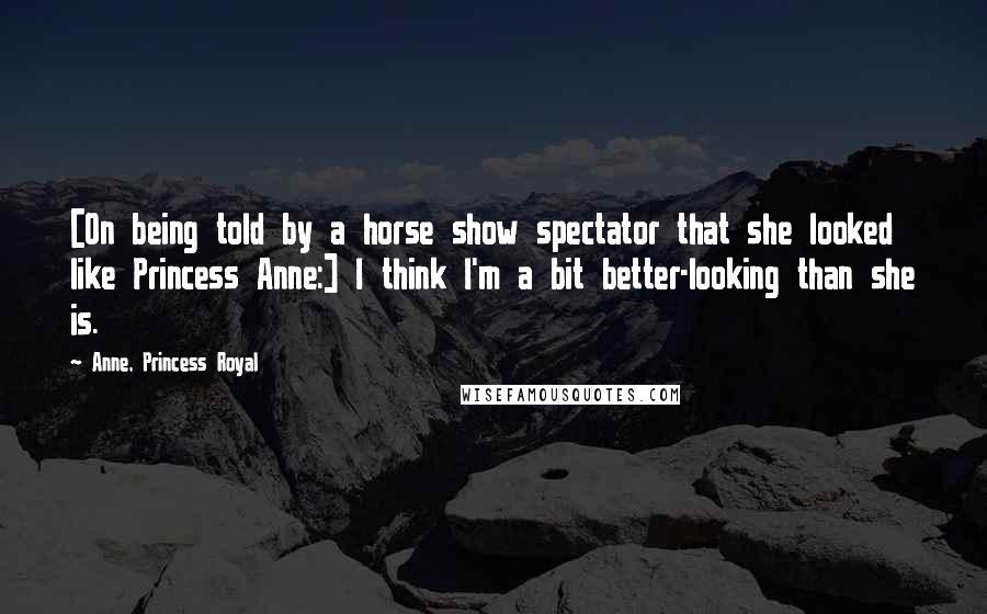 Anne, Princess Royal Quotes: [On being told by a horse show spectator that she looked like Princess Anne:] I think I'm a bit better-looking than she is.