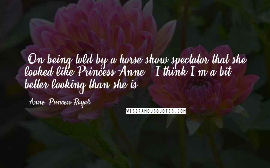 Anne, Princess Royal Quotes: [On being told by a horse show spectator that she looked like Princess Anne:] I think I'm a bit better-looking than she is.