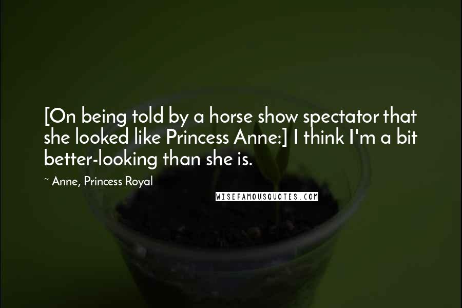 Anne, Princess Royal Quotes: [On being told by a horse show spectator that she looked like Princess Anne:] I think I'm a bit better-looking than she is.
