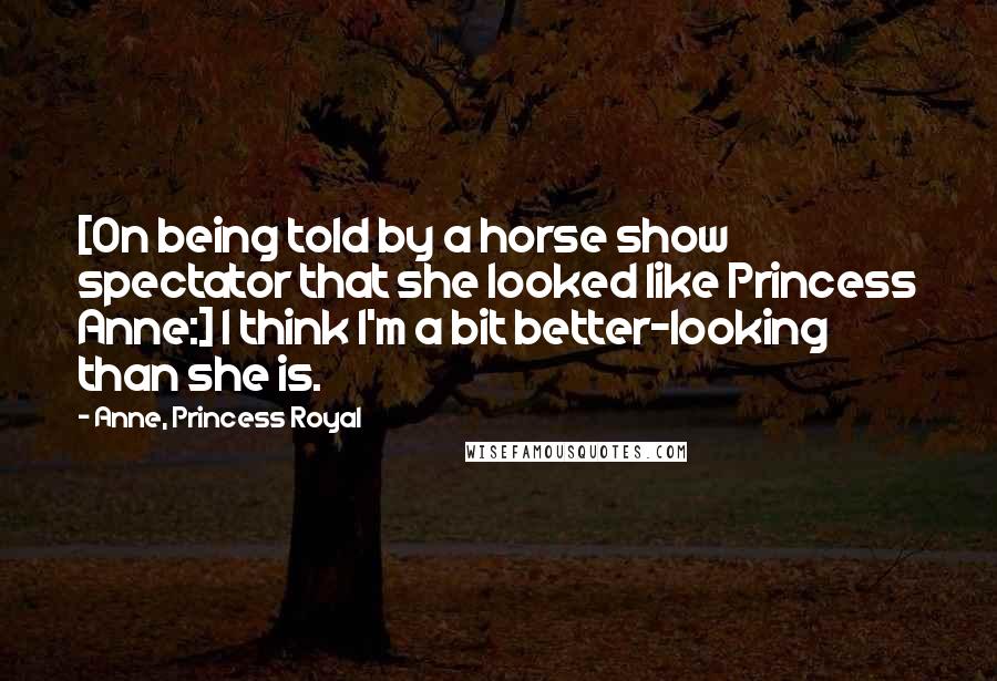 Anne, Princess Royal Quotes: [On being told by a horse show spectator that she looked like Princess Anne:] I think I'm a bit better-looking than she is.