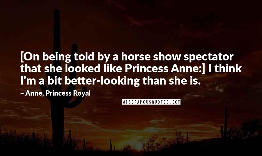 Anne, Princess Royal Quotes: [On being told by a horse show spectator that she looked like Princess Anne:] I think I'm a bit better-looking than she is.