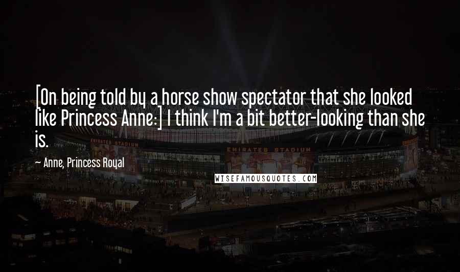 Anne, Princess Royal Quotes: [On being told by a horse show spectator that she looked like Princess Anne:] I think I'm a bit better-looking than she is.