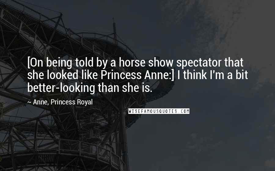 Anne, Princess Royal Quotes: [On being told by a horse show spectator that she looked like Princess Anne:] I think I'm a bit better-looking than she is.