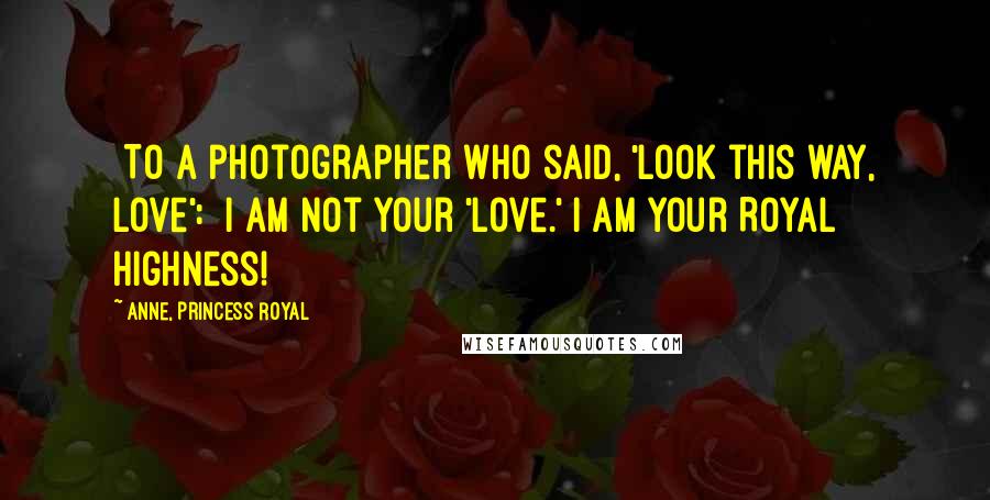 Anne, Princess Royal Quotes: [To a photographer who said, 'Look this way, love':] I am not your 'love.' I am Your Royal Highness!