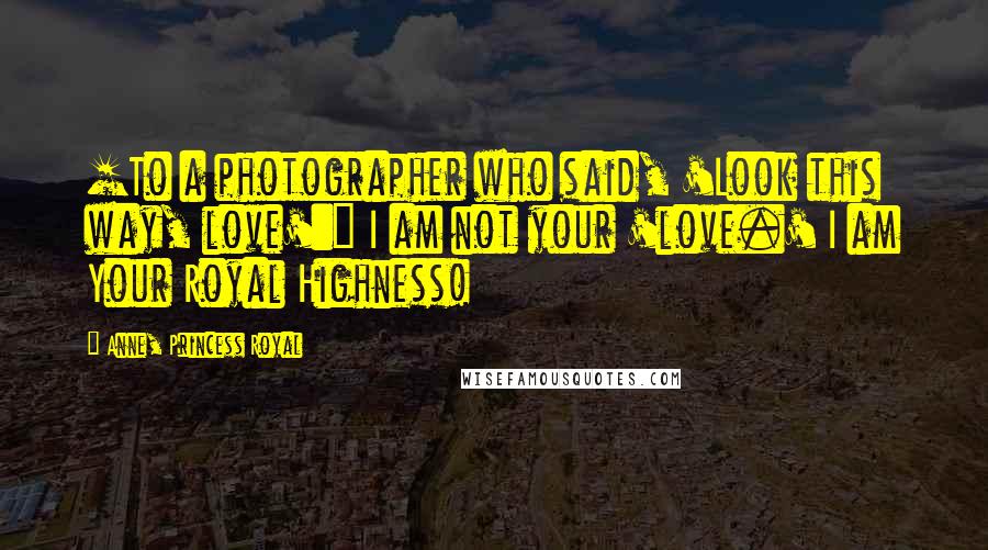 Anne, Princess Royal Quotes: [To a photographer who said, 'Look this way, love':] I am not your 'love.' I am Your Royal Highness!