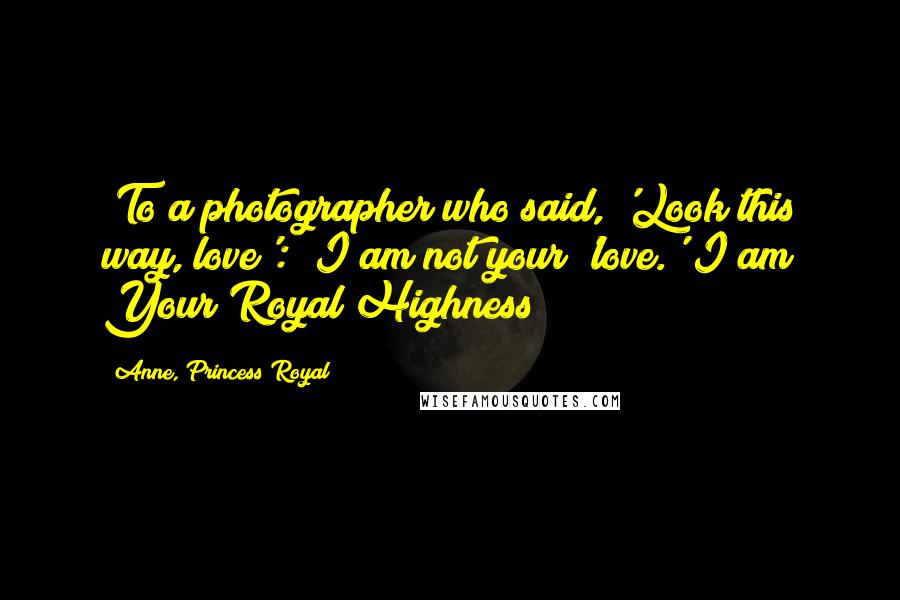 Anne, Princess Royal Quotes: [To a photographer who said, 'Look this way, love':] I am not your 'love.' I am Your Royal Highness!