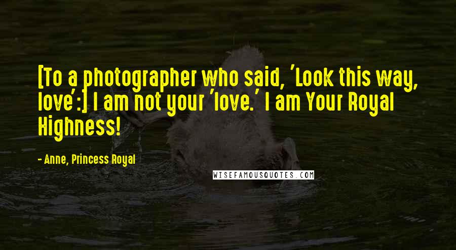 Anne, Princess Royal Quotes: [To a photographer who said, 'Look this way, love':] I am not your 'love.' I am Your Royal Highness!