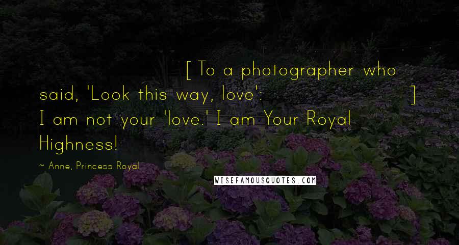 Anne, Princess Royal Quotes: [To a photographer who said, 'Look this way, love':] I am not your 'love.' I am Your Royal Highness!