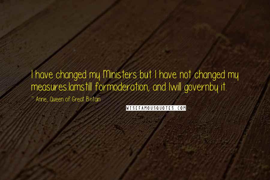 Anne, Queen Of Great Britain Quotes: I have changed my Ministers but I have not changed my measures.Iamstill formoderation, and Iwill governby it.
