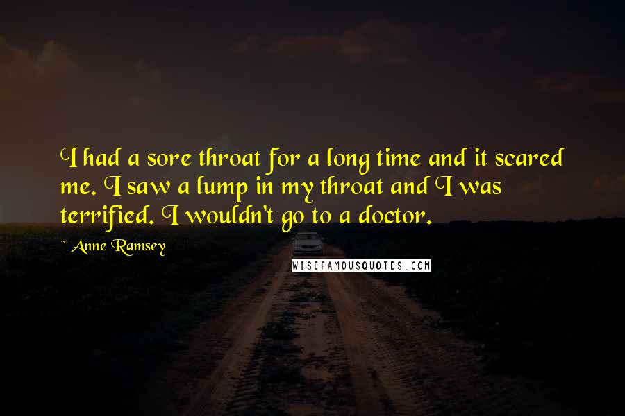 Anne Ramsey Quotes: I had a sore throat for a long time and it scared me. I saw a lump in my throat and I was terrified. I wouldn't go to a doctor.