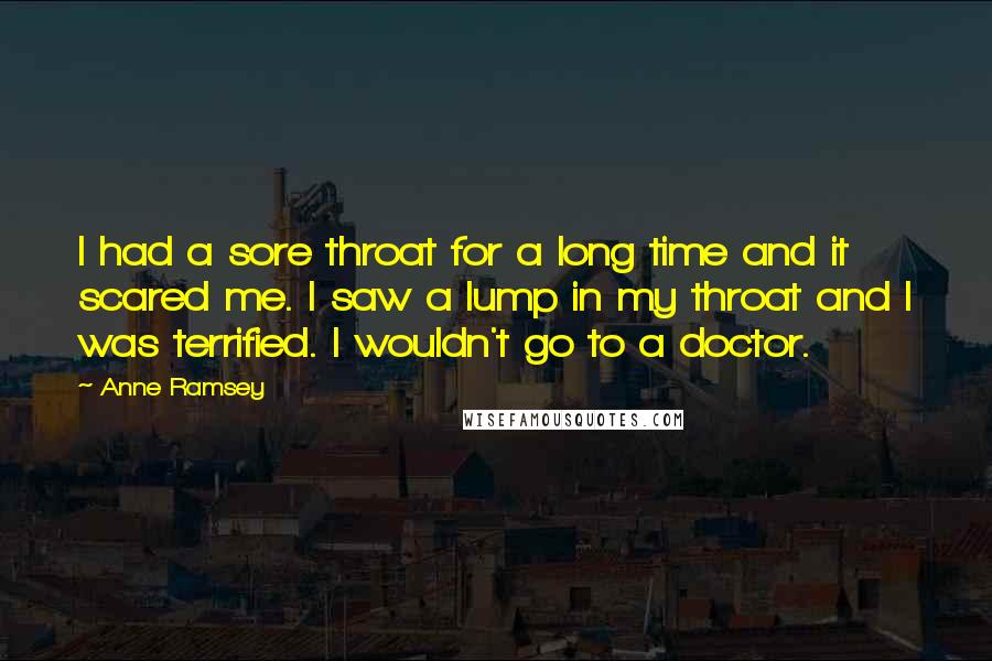 Anne Ramsey Quotes: I had a sore throat for a long time and it scared me. I saw a lump in my throat and I was terrified. I wouldn't go to a doctor.