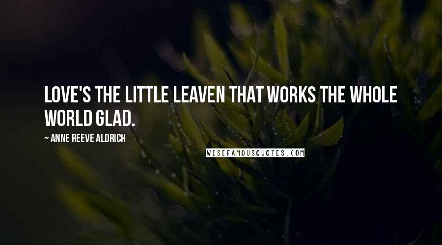 Anne Reeve Aldrich Quotes: Love's the little leaven that works the whole world glad.