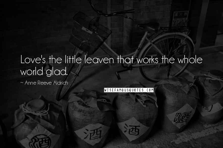 Anne Reeve Aldrich Quotes: Love's the little leaven that works the whole world glad.